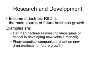 Research and Development In some industries, R&D is  the main source of future business growth  Examples are: Car manufacturers (investing large sums of capital in developing new vehicle models) Pharmaceutical companies (reliant on new drug products for future growth)  