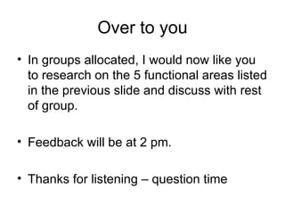 Over to you In groups allocated, I would now like you to research on the 5 functional areas listed in the previous slide and discuss with rest of group. Feedback will be at 2 pm. Thanks for listening – question time 