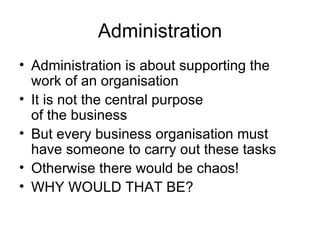 Administration Administration is about supporting the work of an organisation It is not the central purpose  of the business  But every business organisation must have someone to carry out these tasks  Otherwise there would be chaos!  WHY WOULD THAT BE? 