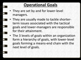 Operational Goals
• They are set by and for lower-level
managers.
• They are usually made to tackle shorter-
term issues associated with the tactical
goals and lower-managers are responsible
for their attainment.
• The 3 levels of goals within an organization
form a hierarchy of goals, with lower-level
goals forming a means-end chain with the
next level of goals.
 