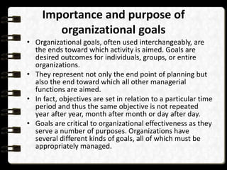 Importance and purpose of
organizational goals
• Organizational goals, often used interchangeably, are
the ends toward which activity is aimed. Goals are
desired outcomes for individuals, groups, or entire
organizations.
• They represent not only the end point of planning but
also the end toward which all other managerial
functions are aimed.
• In fact, objectives are set in relation to a particular time
period and thus the same objective is not repeated
year after year, month after month or day after day.
• Goals are critical to organizational effectiveness as they
serve a number of purposes. Organizations have
several different kinds of goals, all of which must be
appropriately managed.
 