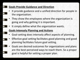 Goals Provide Guidance and Direction
• It provide guidance and a unified direction for people in
the organization.
• They show the employees where the organization is
going and why getting it is important.
• It simply define what the organization wants.
Goals Intensely Planning and Actions
• Goal-setting does intensely affect aspects of planning.
• Effective goal setting facilitates good planning and good
planning facilitates future goal setting.
• Goals are desired outcomes for organizations and plans
are the best-perceived ways to reach them. So a proper
goal is helpful for setting a proper plan.
 