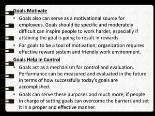 Goals Motivate
• Goals also can serve as a motivational source for
employees. Goals should be specific and moderately
difficult can inspire people to work harder, especially if
attaining the goal is going to result in rewards.
• For goals to be a tool of motivation; organization requires
effective reward system and friendly work environment.
Goals Help in Control
• Goals act as a mechanism for control and evaluation.
Performance can be measured and evaluated in the future
in terms of how successfully today’s goals are
accomplished.
• Goals can serve these purposes and much more; if people
in charge of setting goals can overcome the barriers and set
it in a proper and effective manner.
 