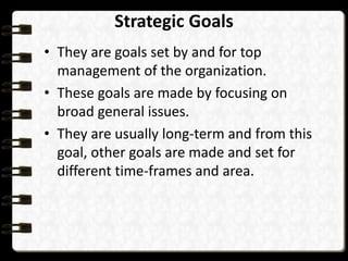 Strategic Goals
• They are goals set by and for top
management of the organization.
• These goals are made by focusing on
broad general issues.
• They are usually long-term and from this
goal, other goals are made and set for
different time-frames and area.
 
