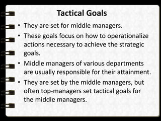 Tactical Goals
• They are set for middle managers.
• These goals focus on how to operationalize
actions necessary to achieve the strategic
goals.
• Middle managers of various departments
are usually responsible for their attainment.
• They are set by the middle managers, but
often top-managers set tactical goals for
the middle managers.
 