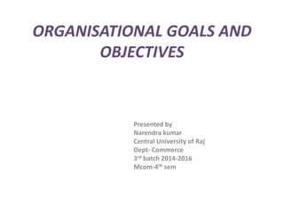 ORGANISATIONAL GOALS AND
OBJECTIVES
Presented by
Narendra kumar
Central University of Raj
Dept- Commerce
3rd batch 2014-2016
Mcom-4th sem
 