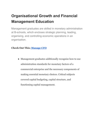 Organisational Growth and Financial
Management Education
Management graduates are skilled in monetary administration
at B-schools, which encloses strategic planning, leading,
organising, and controlling economic operations in an
organisation.
Check Out This: Manage CFO
● Management graduates additionally recognize how to use
administration standards for monetary factors of a
commercial enterprise and the necessary components of
making essential monetary choices. Critical subjects
covered capital budgeting, capital structure, and
functioning capital management.
 