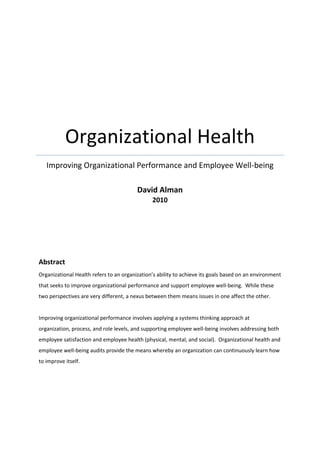 Organizational Health
Improving Organizational Performance and Employee Well-being
David Alman
2010

Abstract
Organizational Health refers to an organization’s ability to achieve its goals based on an environment
that seeks to improve organizational performance and support employee well-being. While these
two perspectives are very different, a nexus between them means issues in one affect the other.

Improving organizational performance involves applying a systems thinking approach at
organization, process, and role levels, and supporting employee well-being involves addressing both
employee satisfaction and employee health (physical, mental, and social). Organizational health and
employee well-being audits provide the means whereby an organization can continuously learn how
to improve itself.

 