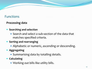 Functions
 Processing data

  Searching and selection
     Search and select a sub-section of the data that
      matches specified criteria.
  Sorting and rearranging
     Alphabetic or numeric, ascending or descending.
  Aggregating
     Summarising data by totalling details.
  Calculating
     Working out bills like utility bills.
                                                         10
 