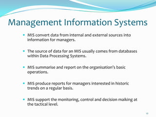 Management Information Systems
    MIS convert data from internal and external sources into
     information for managers.

    The source of data for an MIS usually comes from databases
     within Data Processing Systems.

    MIS summarise and report on the organisation’s basic
     operations.

    MIS produce reports for managers interested in historic
     trends on a regular basis.

    MIS support the monitoring, control and decision maiking at
     the tactical level.
                                                                   12
 