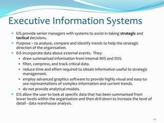 Executive Information Systems
 EIS provide senior managers with systems to assist in taking strategic and
  tactical decisions.
 Purpose – to analyse, compare and identify trends to help the strategic
  direction of the organisation.
 EIS incorporate data about external events. They:
     draw summarised information from internal MIS and DSS.
     filter, compress, and track critical data.
     reduce time and effort required to obtain information useful to strategic
      management.
     employ advanced graphics software to provide highly visual and easy-to-
      use representations of complex information and current trends.
     do not provide analytical models.
 EIS allow the user to look at specific data that has been summarised from
  lower levels within the organisation and then drill down to increase the level of
  detail - data warehouse analysis.


                                                                                      14
 