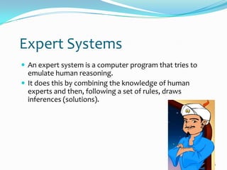 Expert Systems
 An expert system is a computer program that tries to
  emulate human reasoning.
 It does this by combining the knowledge of human
  experts and then, following a set of rules, draws
  inferences (solutions).




                                                         16
 