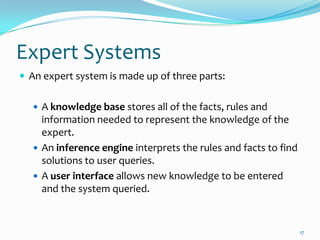 Expert Systems
 An expert system is made up of three parts:


    A knowledge base stores all of the facts, rules and
     information needed to represent the knowledge of the
     expert.
    An inference engine interprets the rules and facts to find
     solutions to user queries.
    A user interface allows new knowledge to be entered
     and the system queried.


                                                                  17
 