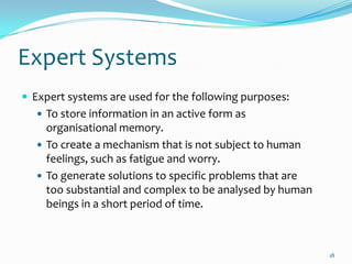 Expert Systems
 Expert systems are used for the following purposes:
   To store information in an active form as
    organisational memory.
   To create a mechanism that is not subject to human
    feelings, such as fatigue and worry.
   To generate solutions to specific problems that are
    too substantial and complex to be analysed by human
    beings in a short period of time.



                                                          18
 