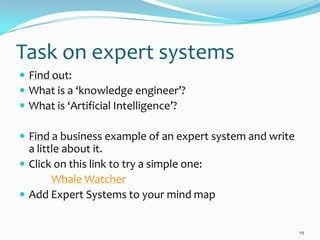 Task on expert systems
 Find out:
 What is a ‘knowledge engineer’?
 What is ‘Artificial Intelligence’?

 Find a business example of an expert system and write
  a little about it.
 Click on this link to try a simple one:
        Whale Watcher
 Add Expert Systems to your mind map


                                                          19
 