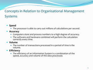 Concepts in Relation to Organisational Management
Systems

  Speed
     The processor is able to carry out millions of calculations per second.
  Accuracy
     Computers store and process numbers to a high degree of accuracy.
     The software and hardware combined will perform the calculation
       correctly every time.
  Volume
     The number of transactions processed in a period of time is the
       volume.
  Efficiency
     The efficiency of an Information System is a combination of the
       speed, accuracy and volume of the data processed.




                                                                                5
 