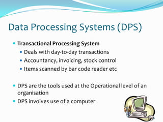 Data Processing Systems (DPS)
 Transactional Processing System
   Deals with day-to-day transactions
   Accountancy, invoicing, stock control
   Items scanned by bar code reader etc


 DPS are the tools used at the Operational level of an
  organisation
 DPS involves use of a computer

                                                          6
 