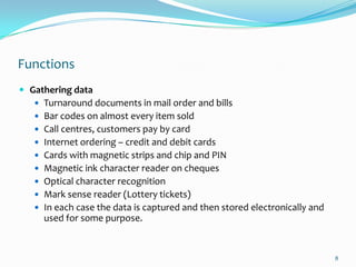 Functions
 Gathering data
    Turnaround documents in mail order and bills
    Bar codes on almost every item sold
    Call centres, customers pay by card
    Internet ordering – credit and debit cards
    Cards with magnetic strips and chip and PIN
    Magnetic ink character reader on cheques
    Optical character recognition
    Mark sense reader (Lottery tickets)
    In each case the data is captured and then stored electronically and
     used for some purpose.


                                                                            8
 