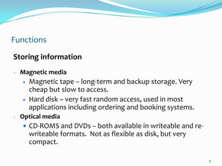 Functions
Storing information
   Magnetic media
       Magnetic tape – long-term and backup storage. Very
        cheap but slow to access.
       Hard disk – very fast random access, used in most
        applications including ordering and booking systems.
   Optical media
     CD-ROMS and DVDs – both available in writeable and re-
        writeable formats. Not as flexible as disk, but very
        compact.

                                                               9
 