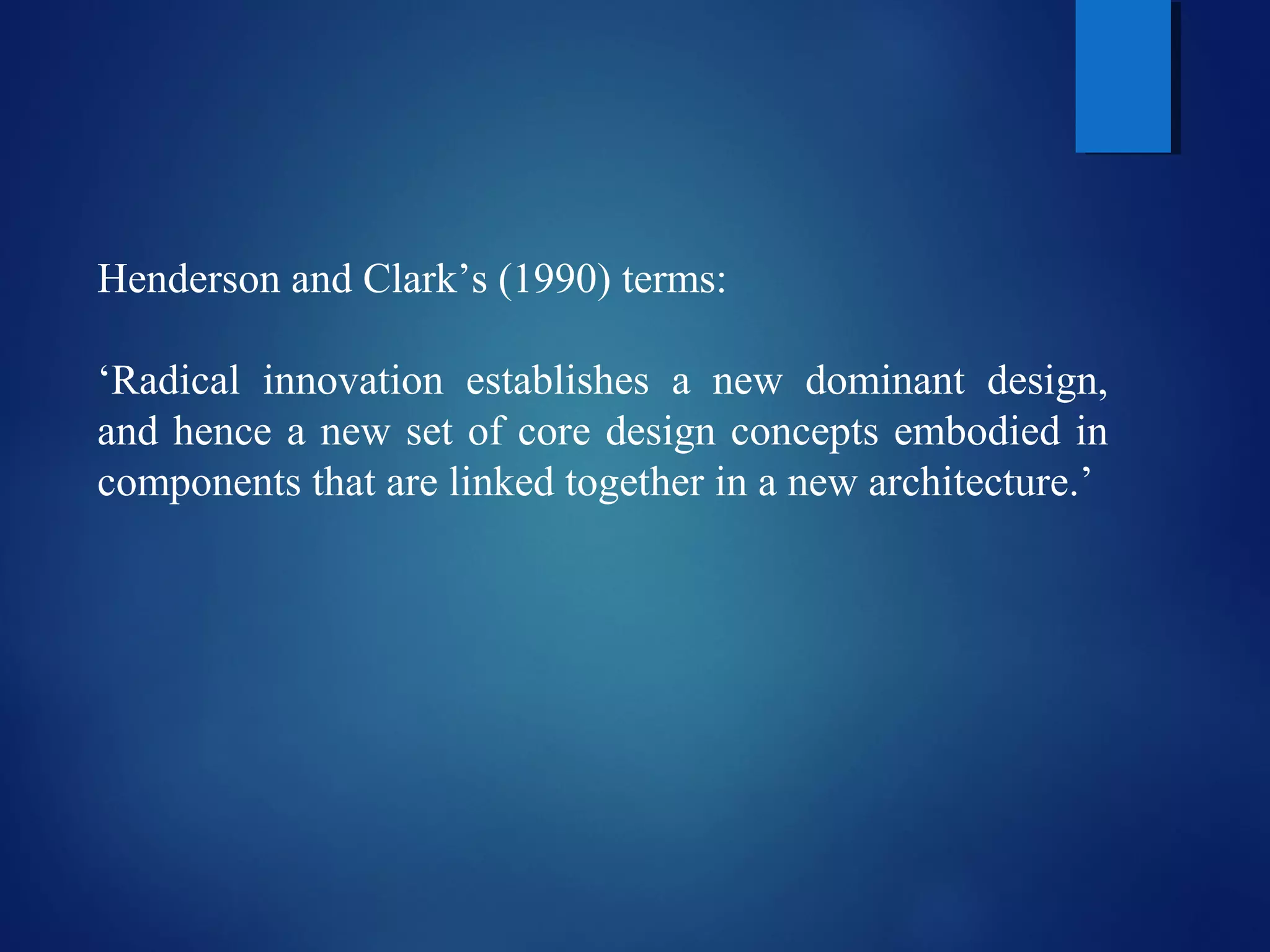 Henderson and Clark’s (1990) terms:
‘Radical innovation establishes a new dominant design,
and hence a new set of core design concepts embodied in
components that are linked together in a new architecture.’
 