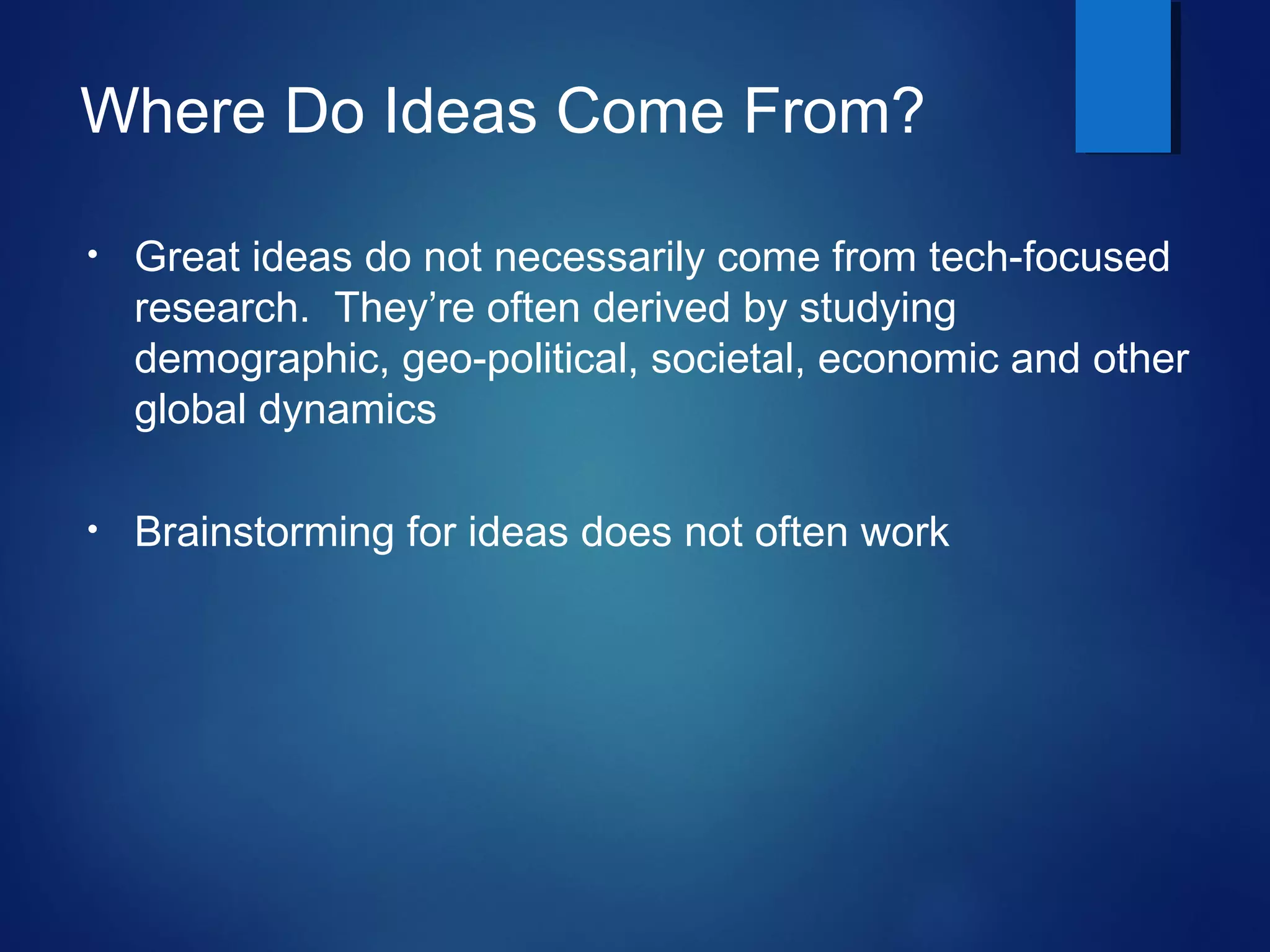 Where Do Ideas Come From?
• Great ideas do not necessarily come from tech-focused
research. They’re often derived by studying
demographic, geo-political, societal, economic and other
global dynamics
• Brainstorming for ideas does not often work
 