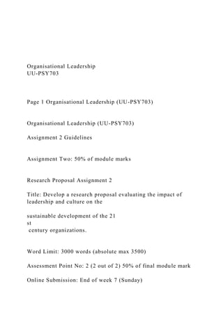 Organisational Leadership
UU-PSY703
Page 1 Organisational Leadership (UU-PSY703)
Organisational Leadership (UU-PSY703)
Assignment 2 Guidelines
Assignment Two: 50% of module marks
Research Proposal Assignment 2
Title: Develop a research proposal evaluating the impact of
leadership and culture on the
sustainable development of the 21
st
century organizations.
Word Limit: 3000 words (absolute max 3500)
Assessment Point No: 2 (2 out of 2) 50% of final module mark
Online Submission: End of week 7 (Sunday)
 