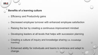 Benefits of a learning culture
o Efficiency and Productivity gains
o Decreased employee turnover with enhanced employee satisfaction
o Raising the bar by creating a continuous improvement mindset
o Developing leaders at all levels that helps with succession planning
o Creating a culture of inquiry and knowledge sharing (vs. knowledge
hoarding)
o Enhanced ability for individuals and teams to embrace and adapt to
change.
 