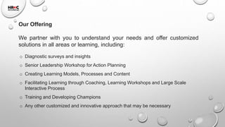 Our Offering
We partner with you to understand your needs and offer customized
solutions in all areas or learning, including:
o Diagnostic surveys and insights
o Senior Leadership Workshop for Action Planning
o Creating Learning Models, Processes and Content
o Facilitating Learning through Coaching, Learning Workshops and Large Scale
Interactive Process
o Training and Developing Champions
o Any other customized and innovative approach that may be necessary
 