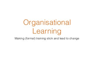 Organisational
Learning
Making (formal) training stick and lead to change
 