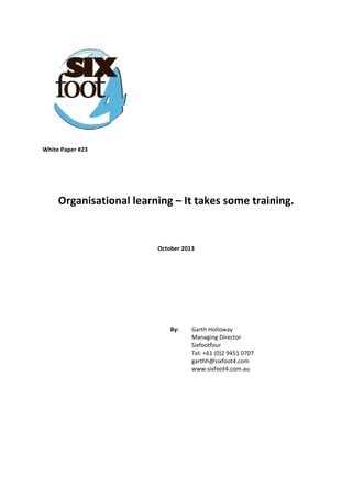  
 

 
 
 
 
 
 
White Paper #23 
 
 
 

Organisational learning – It takes some training. 
 
 
October 2013 
 
 
 
 
 
By:  

Garth Holloway  
Managing Director  
Sixfootfour  
Tel: +61 (0)2 9451 0707  
garthh@sixfoot4.com  
www.sixfoot4.com.au

 