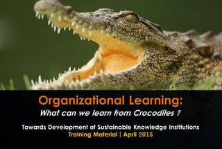 Organizational Learning:
Towards Development of Sustainable Knowledge Institutions
Training Material | April 2015
What can we learn from Crocodiles ?
 
