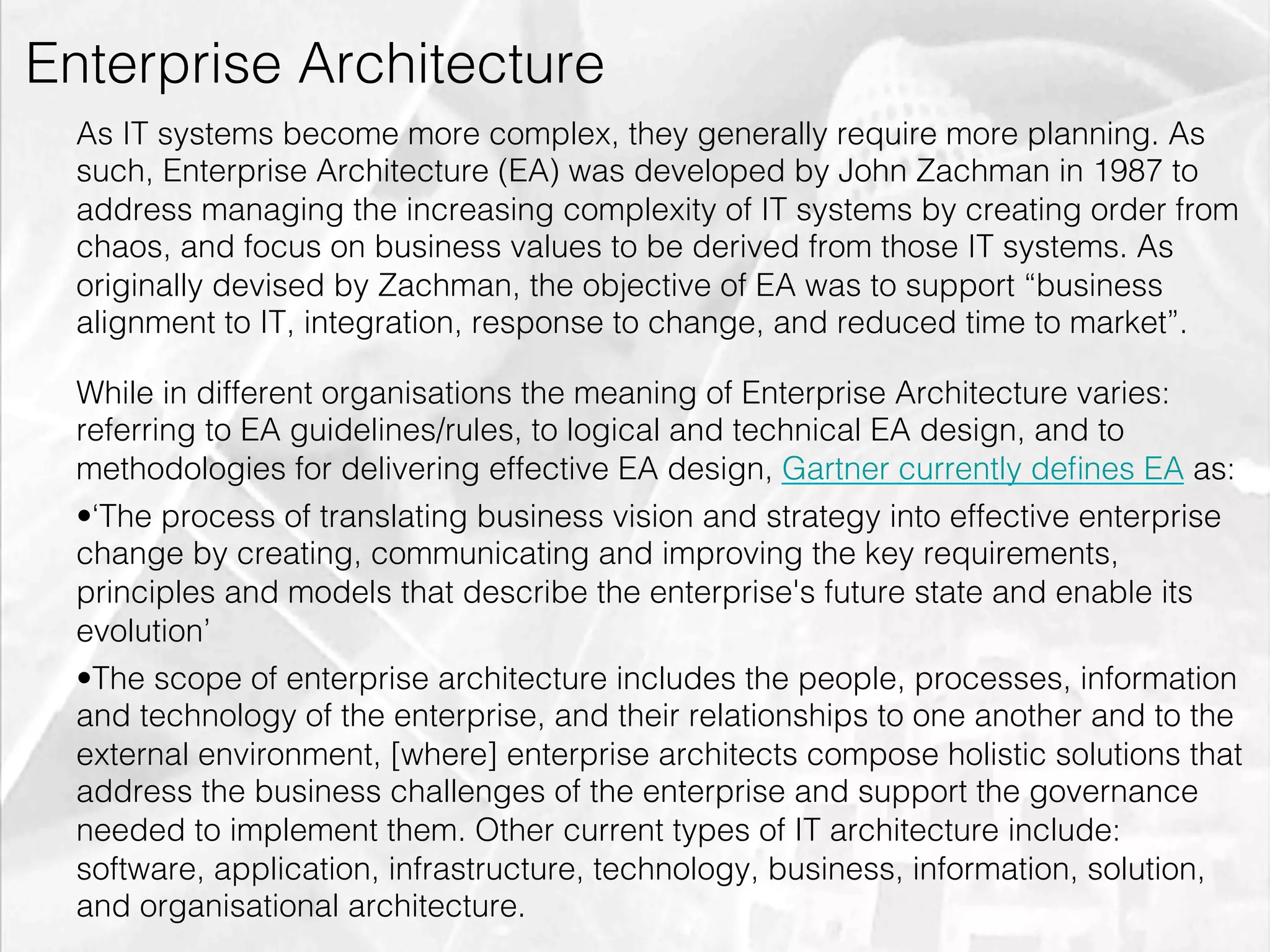 Enterprise Architecture
         As IT systems become more complex, they generally require more planning. As
         such, Enterprise Architecture (EA) was developed by John Zachman in 1987 to
         address managing the increasing complexity of IT systems by creating order from
         chaos, and focus on business values to be derived from those IT systems. As
         originally devised by Zachman, the objective of EA was to support “business
         alignment to IT, integration, response to change, and reduced time to market”.

         While in different organisations the meaning of Enterprise Architecture varies:
         referring to EA guidelines/rules, to logical and technical EA design, and to
         methodologies for delivering effective EA design, Gartner currently deﬁnes EA as:
         • ‘The process of translating business vision and strategy into effective enterprise
         change by creating, communicating and improving the key requirements,
         principles and models that describe the enterprise's future state and enable its
         evolution’
         • The scope of enterprise architecture includes the people, processes, information
         and technology of the enterprise, and their relationships to one another and to the
         external environment, [where] enterprise architects compose holistic solutions that
         address the business challenges of the enterprise and support the governance
         needed to implement them. Other current types of IT architecture include:
         software, application, infrastructure, technology, business, information, solution,
         and organisational architecture.
emilicon.com!
 