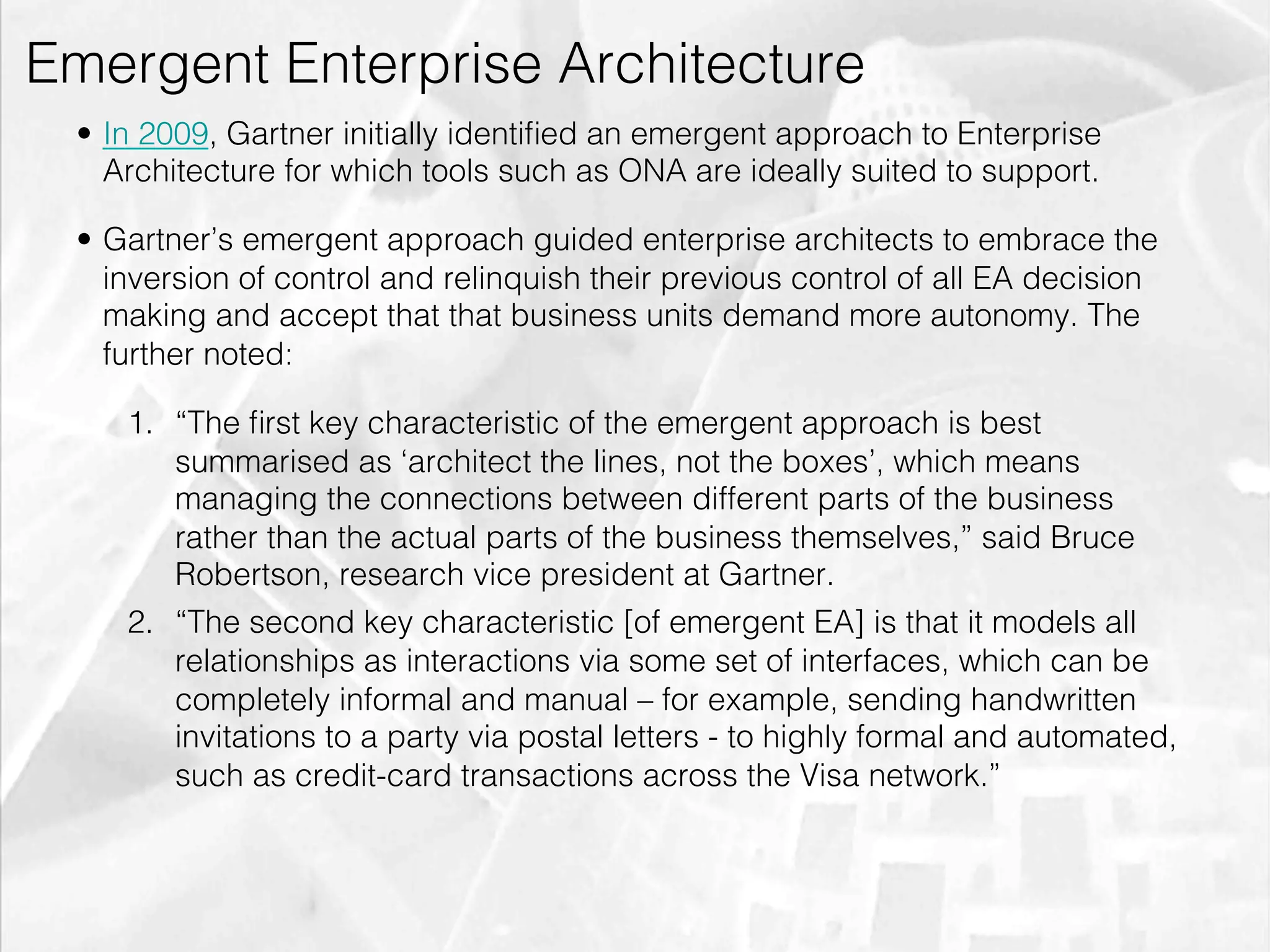 Emergent Enterprise Architecture
         •  In 2009, Gartner initially identiﬁed an emergent approach to Enterprise
            Architecture for which tools such as ONA are ideally suited to support.

         •  Gartner’s emergent approach guided enterprise architects to embrace the
            inversion of control and relinquish their previous control of all EA decision
            making and accept that that business units demand more autonomy. The
            further noted:

                1.  “The ﬁrst key characteristic of the emergent approach is best
                    summarised as ‘architect the lines, not the boxes’, which means
                    managing the connections between different parts of the business
                    rather than the actual parts of the business themselves,” said Bruce
                    Robertson, research vice president at Gartner.
                2.  “The second key characteristic [of emergent EA] is that it models all
                    relationships as interactions via some set of interfaces, which can be
                    completely informal and manual – for example, sending handwritten
                    invitations to a party via postal letters - to highly formal and automated,
                    such as credit-card transactions across the Visa network.”




emilicon.com!
 