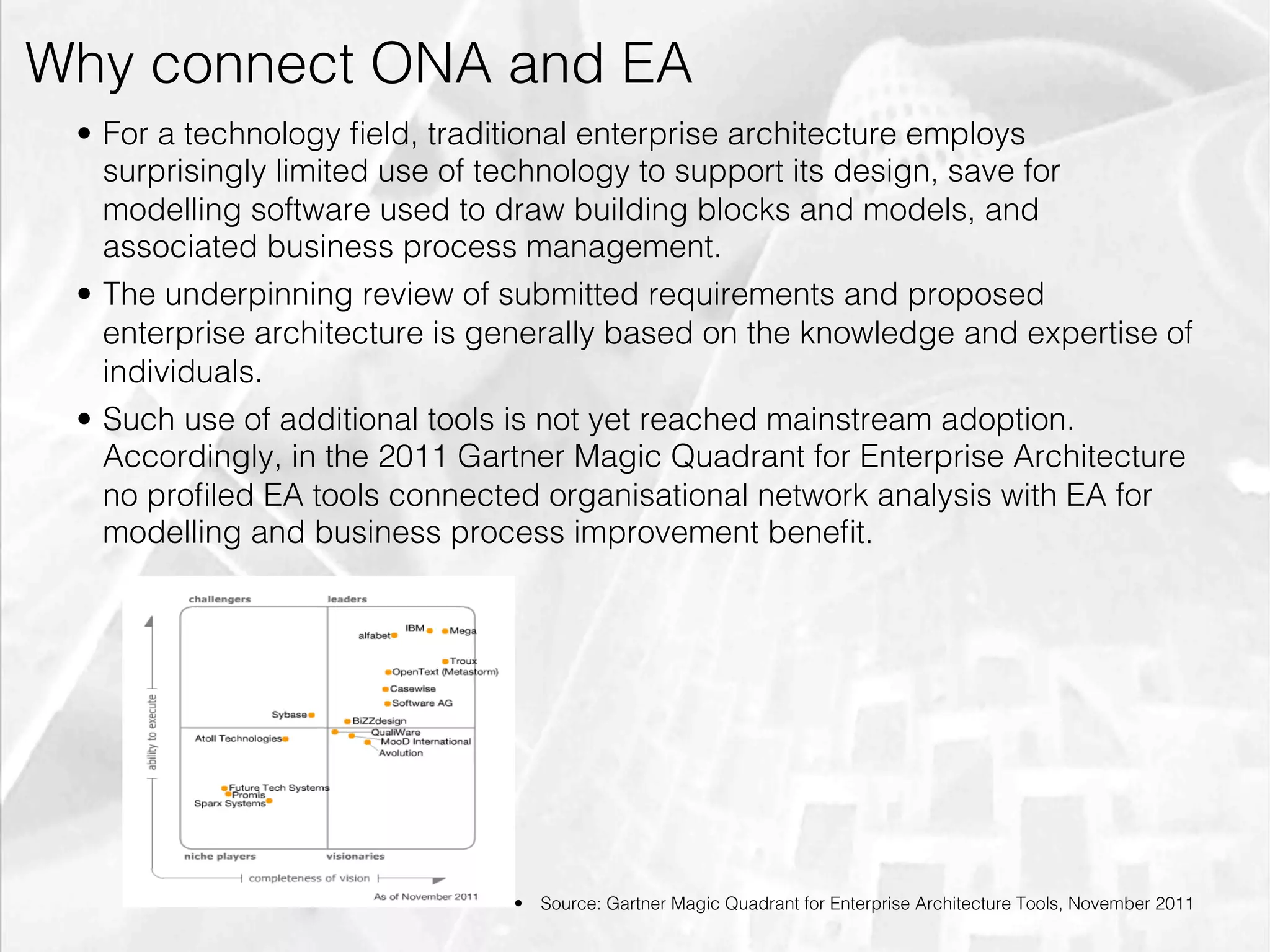 Why connect ONA and EA
         •  For a technology ﬁeld, traditional enterprise architecture employs
            surprisingly limited use of technology to support its design, save for
            modelling software used to draw building blocks and models, and
            associated business process management.
         •  The underpinning review of submitted requirements and proposed
            enterprise architecture is generally based on the knowledge and expertise of
            individuals.
         •  Such use of additional tools is not yet reached mainstream adoption.
            Accordingly, in the 2011 Gartner Magic Quadrant for Enterprise Architecture
            no proﬁled EA tools connected organisational network analysis with EA for
            modelling and business process improvement beneﬁt.




                                       •  Source: Gartner Magic Quadrant for Enterprise Architecture Tools, November 2011

emilicon.com!
 