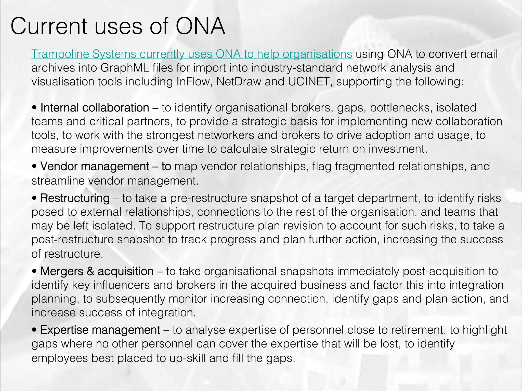Current uses of ONA
         Trampoline Systems currently uses ONA to help organisations using ONA to convert email
         archives into GraphML ﬁles for import into industry-standard network analysis and
         visualisation tools including InFlow, NetDraw and UCINET, supporting the following:

         •  Internal collaboration – to identify organisational brokers, gaps, bottlenecks, isolated
         teams and critical partners, to provide a strategic basis for implementing new collaboration
         tools, to work with the strongest networkers and brokers to drive adoption and usage, to
         measure improvements over time to calculate strategic return on investment.
         •  Vendor management – to map vendor relationships, ﬂag fragmented relationships, and
         streamline vendor management.
         •  Restructuring – to take a pre-restructure snapshot of a target department, to identify risks
         posed to external relationships, connections to the rest of the organisation, and teams that
         may be left isolated. To support restructure plan revision to account for such risks, to take a
         post-restructure snapshot to track progress and plan further action, increasing the success
         of restructure.
         •  Mergers & acquisition – to take organisational snapshots immediately post-acquisition to
         identify key inﬂuencers and brokers in the acquired business and factor this into integration
         planning, to subsequently monitor increasing connection, identify gaps and plan action, and
         increase success of integration.
         •  Expertise management – to analyse expertise of personnel close to retirement, to highlight
         gaps where no other personnel can cover the expertise that will be lost, to identify
         employees best placed to up-skill and ﬁll the gaps.

emilicon.com!
 
