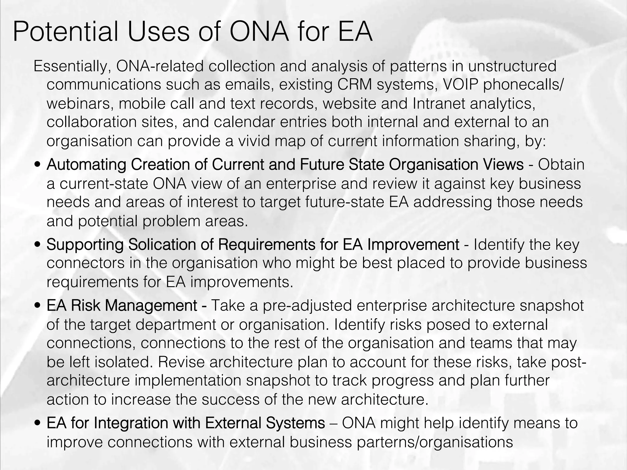 Potential Uses of ONA for EA
        Essentially, ONA-related collection and analysis of patterns in unstructured
           communications such as emails, existing CRM systems, VOIP phonecalls/
           webinars, mobile call and text records, website and Intranet analytics,
           collaboration sites, and calendar entries both internal and external to an
           organisation can provide a vivid map of current information sharing, by:
        •  Automating Creation of Current and Future State Organisation Views - Obtain
           a current-state ONA view of an enterprise and review it against key business
           needs and areas of interest to target future-state EA addressing those needs
           and potential problem areas.
        •  Supporting Solication of Requirements for EA Improvement - Identify the key
           connectors in the organisation who might be best placed to provide business
           requirements for EA improvements.
        •  EA Risk Management - Take a pre-adjusted enterprise architecture snapshot
           of the target department or organisation. Identify risks posed to external
           connections, connections to the rest of the organisation and teams that may
           be left isolated. Revise architecture plan to account for these risks, take post-
           architecture implementation snapshot to track progress and plan further
           action to increase the success of the new architecture.
        •  EA for Integration with External Systems – ONA might help identify means to
           improve connections with external business parterns/organisations
emilicon.com!
 
