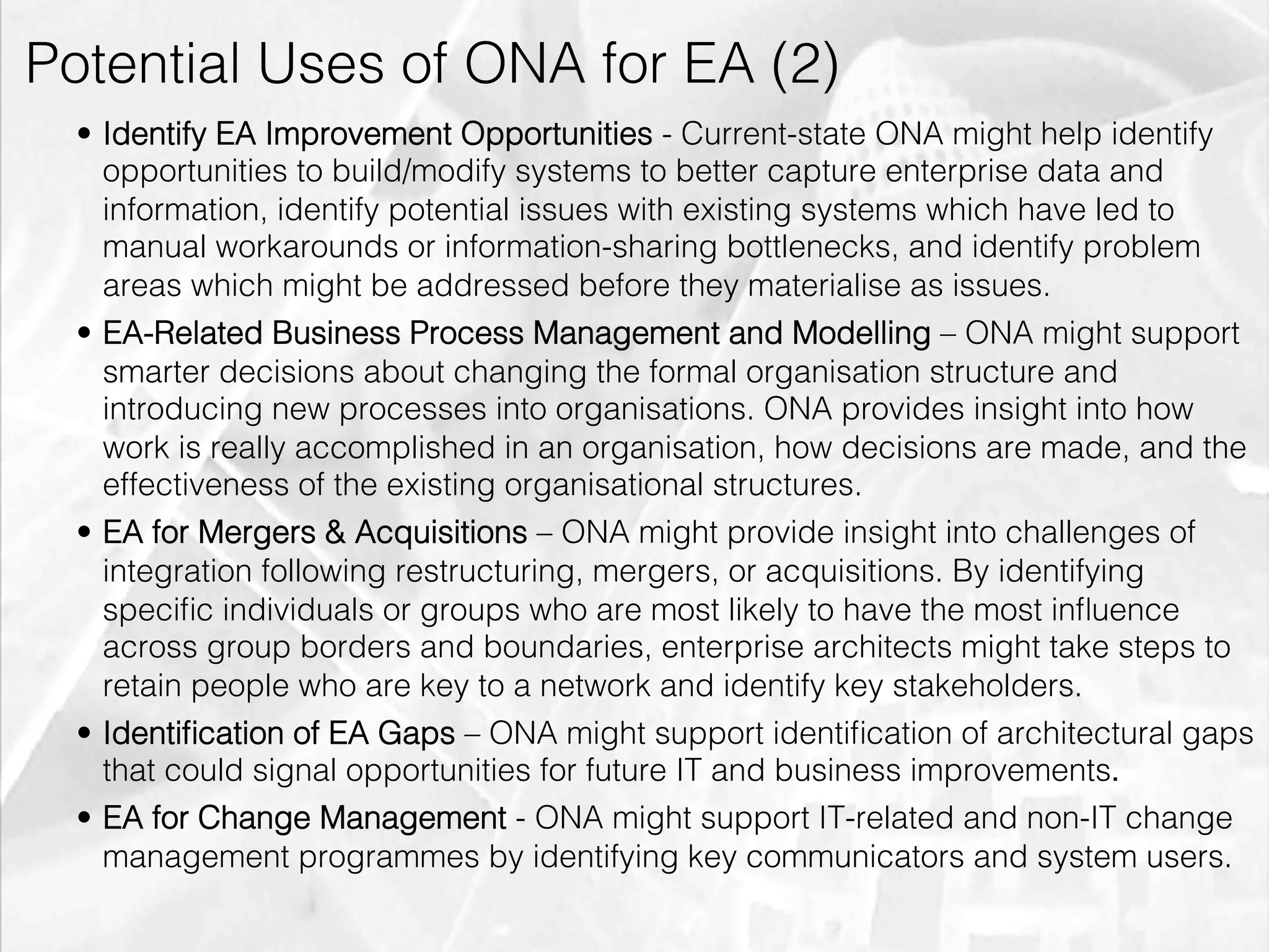 Potential Uses of ONA for EA (2)
         •  Identify EA Improvement Opportunities - Current-state ONA might help identify
            opportunities to build/modify systems to better capture enterprise data and
            information, identify potential issues with existing systems which have led to
            manual workarounds or information-sharing bottlenecks, and identify problem
            areas which might be addressed before they materialise as issues.
         •  EA-Related Business Process Management and Modelling – ONA might support
            smarter decisions about changing the formal organisation structure and
            introducing new processes into organisations. ONA provides insight into how
            work is really accomplished in an organisation, how decisions are made, and the
            effectiveness of the existing organisational structures.
         •  EA for Mergers & Acquisitions – ONA might provide insight into challenges of
            integration following restructuring, mergers, or acquisitions. By identifying
            speciﬁc individuals or groups who are most likely to have the most inﬂuence
            across group borders and boundaries, enterprise architects might take steps to
            retain people who are key to a network and identify key stakeholders.
         •  Identiﬁcation of EA Gaps – ONA might support identiﬁcation of architectural gaps
            that could signal opportunities for future IT and business improvements.!
         •  EA for Change Management - ONA might support IT-related and non-IT change
            management programmes by identifying key communicators and system users.

emilicon.com!
 
