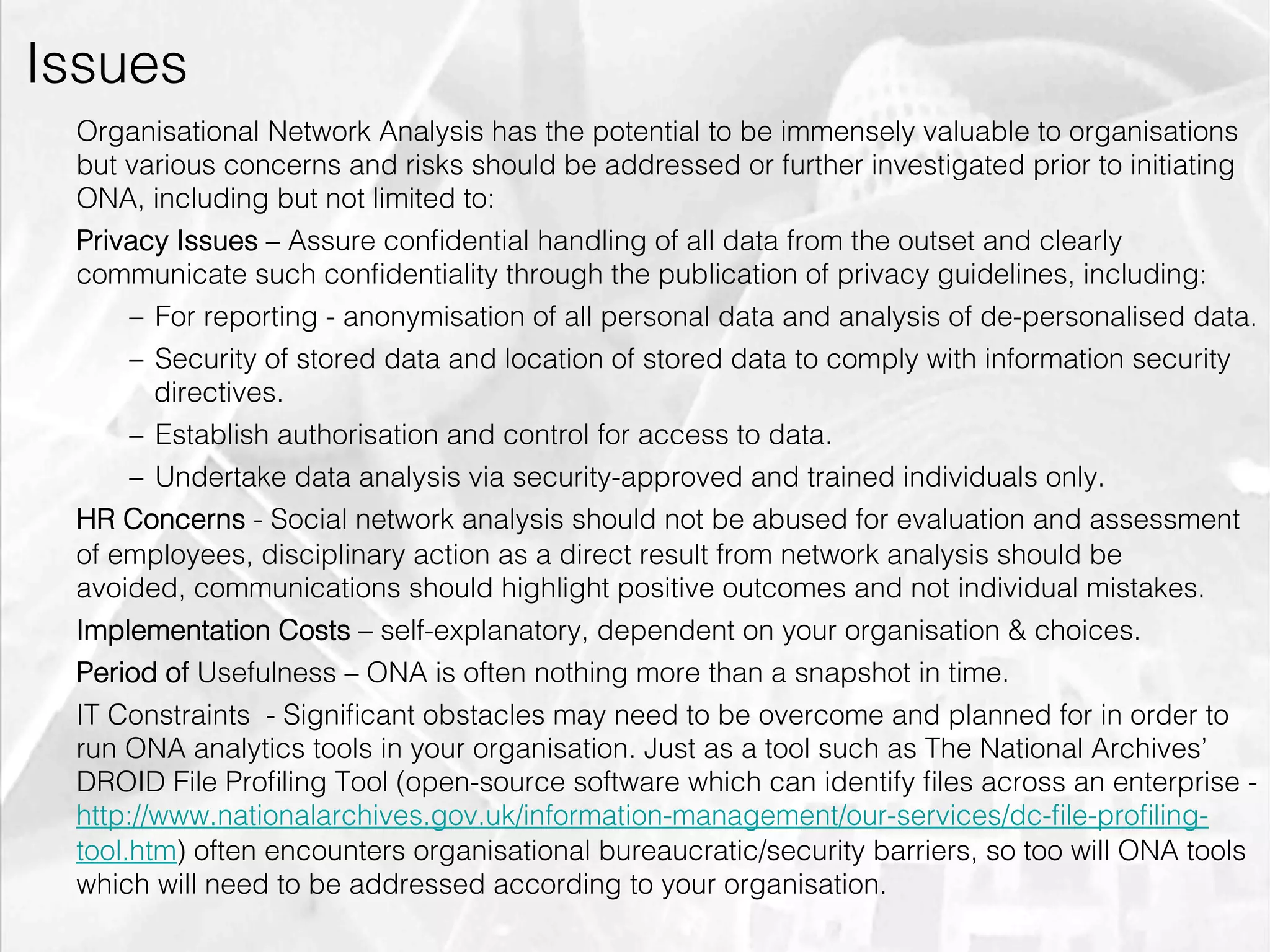 Issues
         Organisational Network Analysis has the potential to be immensely valuable to organisations
         but various concerns and risks should be addressed or further investigated prior to initiating
         ONA, including but not limited to:
         Privacy Issues – Assure conﬁdential handling of all data from the outset and clearly
         communicate such conﬁdentiality through the publication of privacy guidelines, including:
              –  For reporting - anonymisation of all personal data and analysis of de-personalised data.
              –  Security of stored data and location of stored data to comply with information security
                 directives.
              –  Establish authorisation and control for access to data.
              –  Undertake data analysis via security-approved and trained individuals only.
         HR Concerns - Social network analysis should not be abused for evaluation and assessment
         of employees, disciplinary action as a direct result from network analysis should be
         avoided, communications should highlight positive outcomes and not individual mistakes.
         Implementation Costs – self-explanatory, dependent on your organisation & choices.
         Period of Usefulness – ONA is often nothing more than a snapshot in time.
         IT Constraints - Signiﬁcant obstacles may need to be overcome and planned for in order to
         run ONA analytics tools in your organisation. Just as a tool such as The National Archives’
         DROID File Proﬁling Tool (open-source software which can identify ﬁles across an enterprise -
         http://www.nationalarchives.gov.uk/information-management/our-services/dc-ﬁle-proﬁling-
         tool.htm) often encounters organisational bureaucratic/security barriers, so too will ONA tools
         which will need to be addressed according to your organisation.
emilicon.com!
 