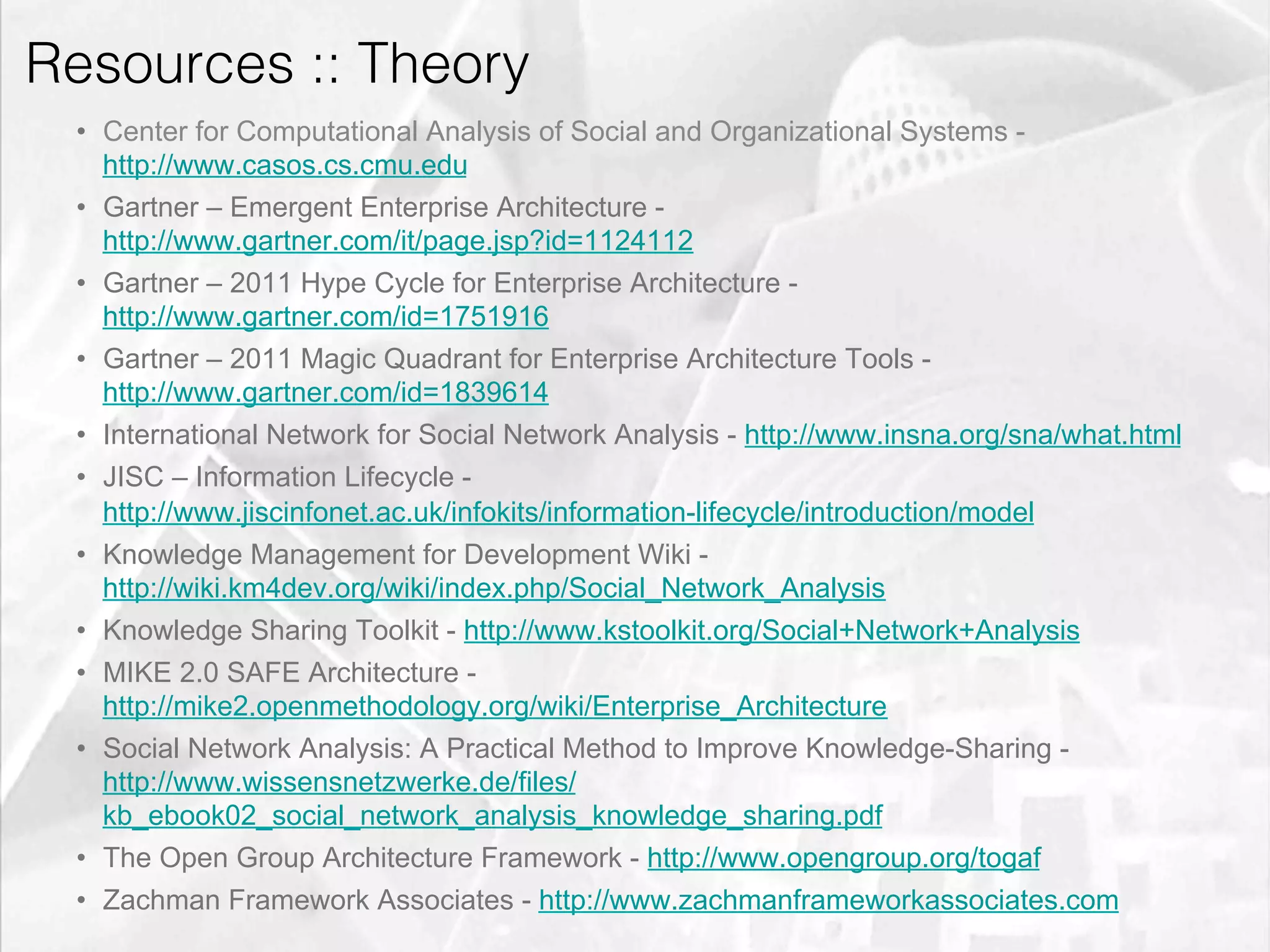Resources :: Theory
         •  Center for Computational Analysis of Social and Organizational Systems -
            http://www.casos.cs.cmu.edu
         •  Gartner – Emergent Enterprise Architecture -
            http://www.gartner.com/it/page.jsp?id=1124112
         •  Gartner – 2011 Hype Cycle for Enterprise Architecture -
            http://www.gartner.com/id=1751916
         •  Gartner – 2011 Magic Quadrant for Enterprise Architecture Tools -
            http://www.gartner.com/id=1839614
         •  International Network for Social Network Analysis - http://www.insna.org/sna/what.html
         •  JISC – Information Lifecycle -
            http://www.jiscinfonet.ac.uk/infokits/information-lifecycle/introduction/model
         •  Knowledge Management for Development Wiki -
            http://wiki.km4dev.org/wiki/index.php/Social_Network_Analysis
         •  Knowledge Sharing Toolkit - http://www.kstoolkit.org/Social+Network+Analysis
         •  MIKE 2.0 SAFE Architecture -
            http://mike2.openmethodology.org/wiki/Enterprise_Architecture
         •  Social Network Analysis: A Practical Method to Improve Knowledge-Sharing -
            http://www.wissensnetzwerke.de/files/
            kb_ebook02_social_network_analysis_knowledge_sharing.pdf
         •  The Open Group Architecture Framework - http://www.opengroup.org/togaf
         •  Zachman Framework Associates - http://www.zachmanframeworkassociates.com
emilicon.com!
 