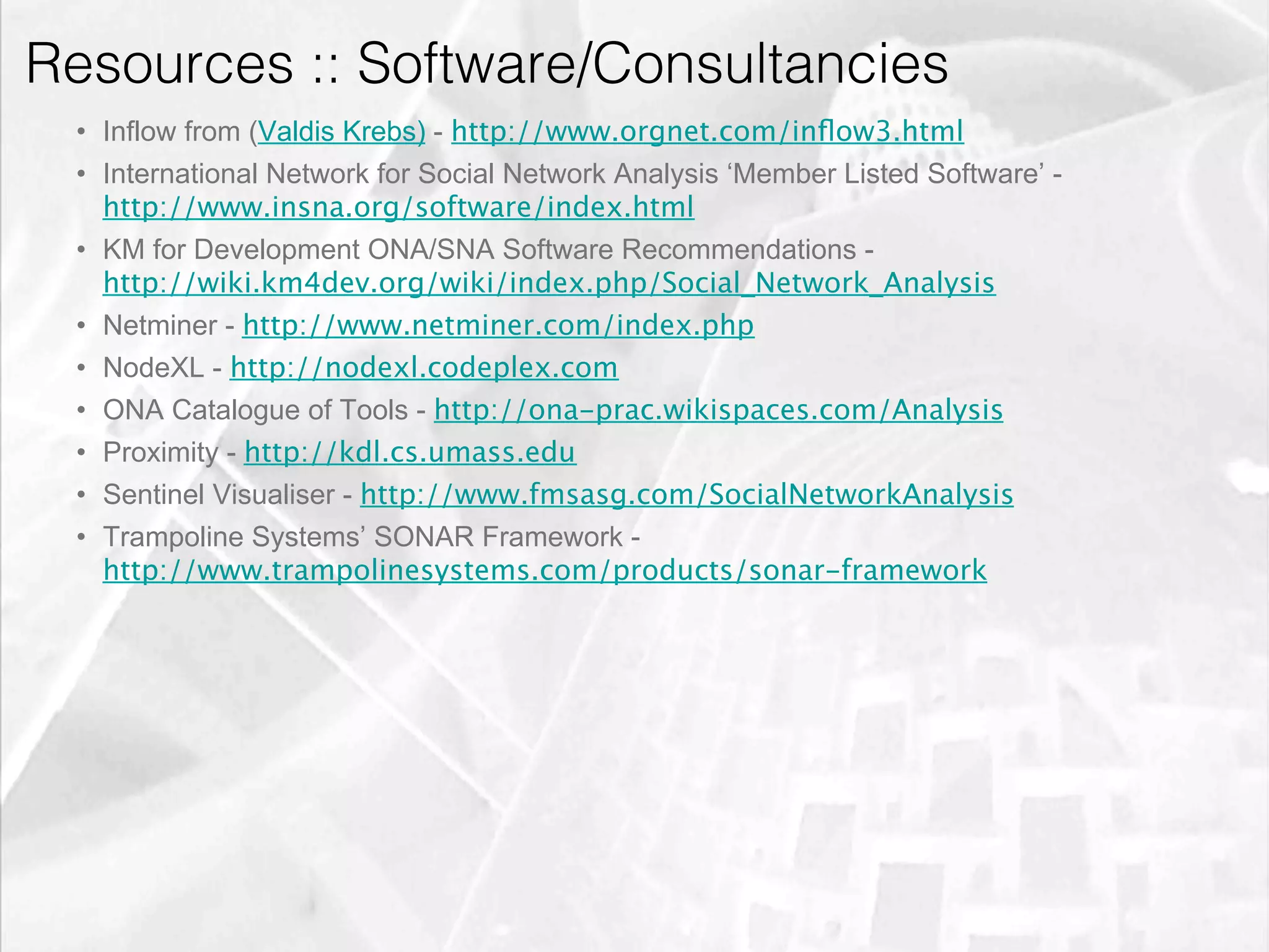 Resources :: Software/Consultancies
         •  Inflow from (Valdis Krebs) - http://www.orgnet.com/inﬂow3.html
         •  International Network for Social Network Analysis ‘Member Listed Software’ -
            http://www.insna.org/software/index.html
         •  KM for Development ONA/SNA Software Recommendations -
            http://wiki.km4dev.org/wiki/index.php/Social_Network_Analysis
         •  Netminer - http://www.netminer.com/index.php
         •  NodeXL - http://nodexl.codeplex.com
         •  ONA Catalogue of Tools - http://ona-prac.wikispaces.com/Analysis
         •  Proximity - http://kdl.cs.umass.edu
         •  Sentinel Visualiser - http://www.fmsasg.com/SocialNetworkAnalysis
         •  Trampoline Systems’ SONAR Framework -
            http://www.trampolinesystems.com/products/sonar-framework




emilicon.com!
 