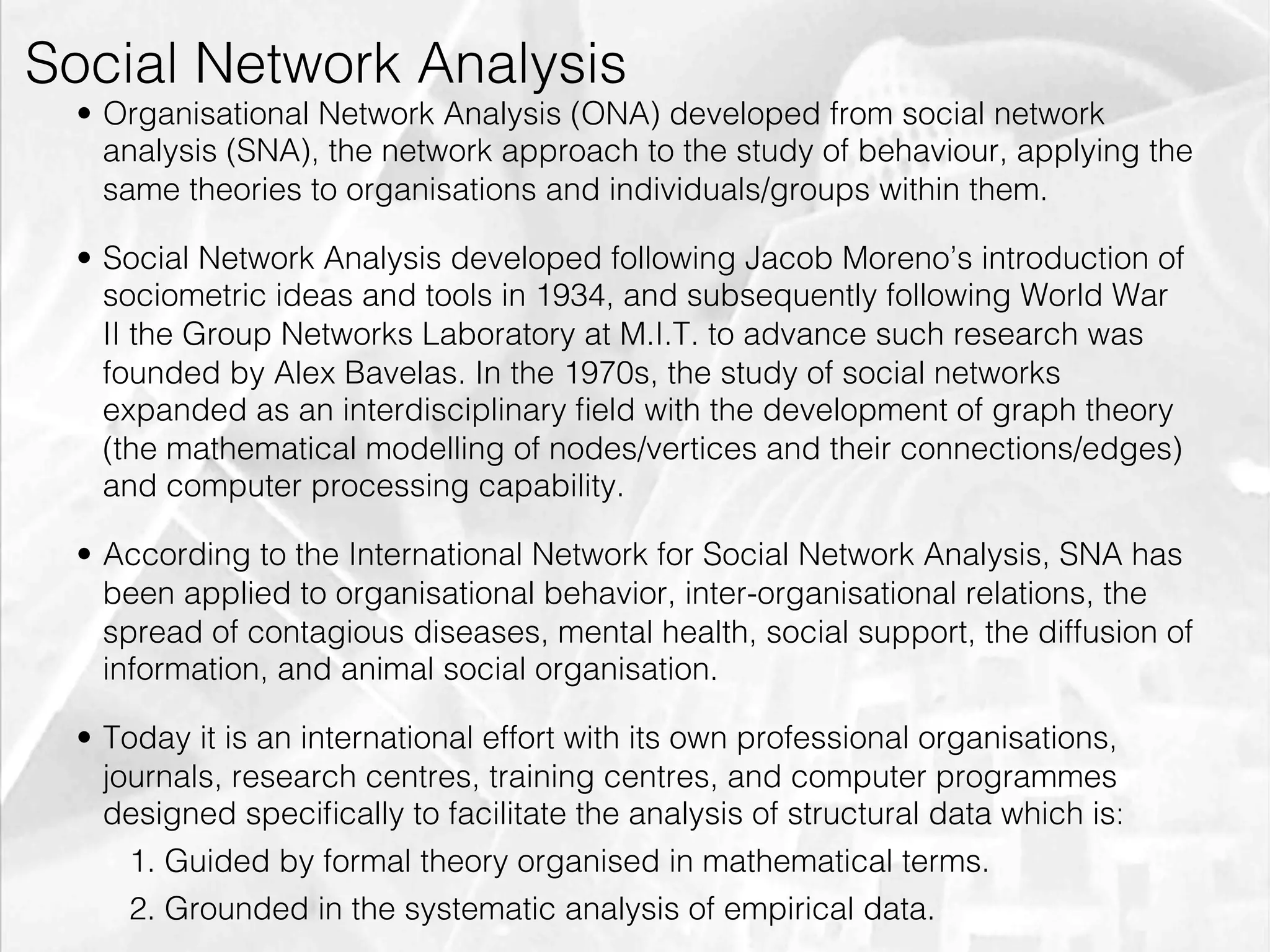 Social Network Analysis
         •  Organisational Network Analysis (ONA) developed from social network
            analysis (SNA), the network approach to the study of behaviour, applying the
            same theories to organisations and individuals/groups within them.

         •  Social Network Analysis developed following Jacob Moreno’s introduction of
            sociometric ideas and tools in 1934, and subsequently following World War
            II the Group Networks Laboratory at M.I.T. to advance such research was
            founded by Alex Bavelas. In the 1970s, the study of social networks
            expanded as an interdisciplinary ﬁeld with the development of graph theory
            (the mathematical modelling of nodes/vertices and their connections/edges)
            and computer processing capability.

         •  According to the International Network for Social Network Analysis, SNA has
            been applied to organisational behavior, inter-organisational relations, the
            spread of contagious diseases, mental health, social support, the diffusion of
            information, and animal social organisation.

         •  Today it is an international effort with its own professional organisations,
            journals, research centres, training centres, and computer programmes
            designed speciﬁcally to facilitate the analysis of structural data which is:
              1. Guided by formal theory organised in mathematical terms.
              2. Grounded in the systematic analysis of empirical data.
emilicon.com!
 
