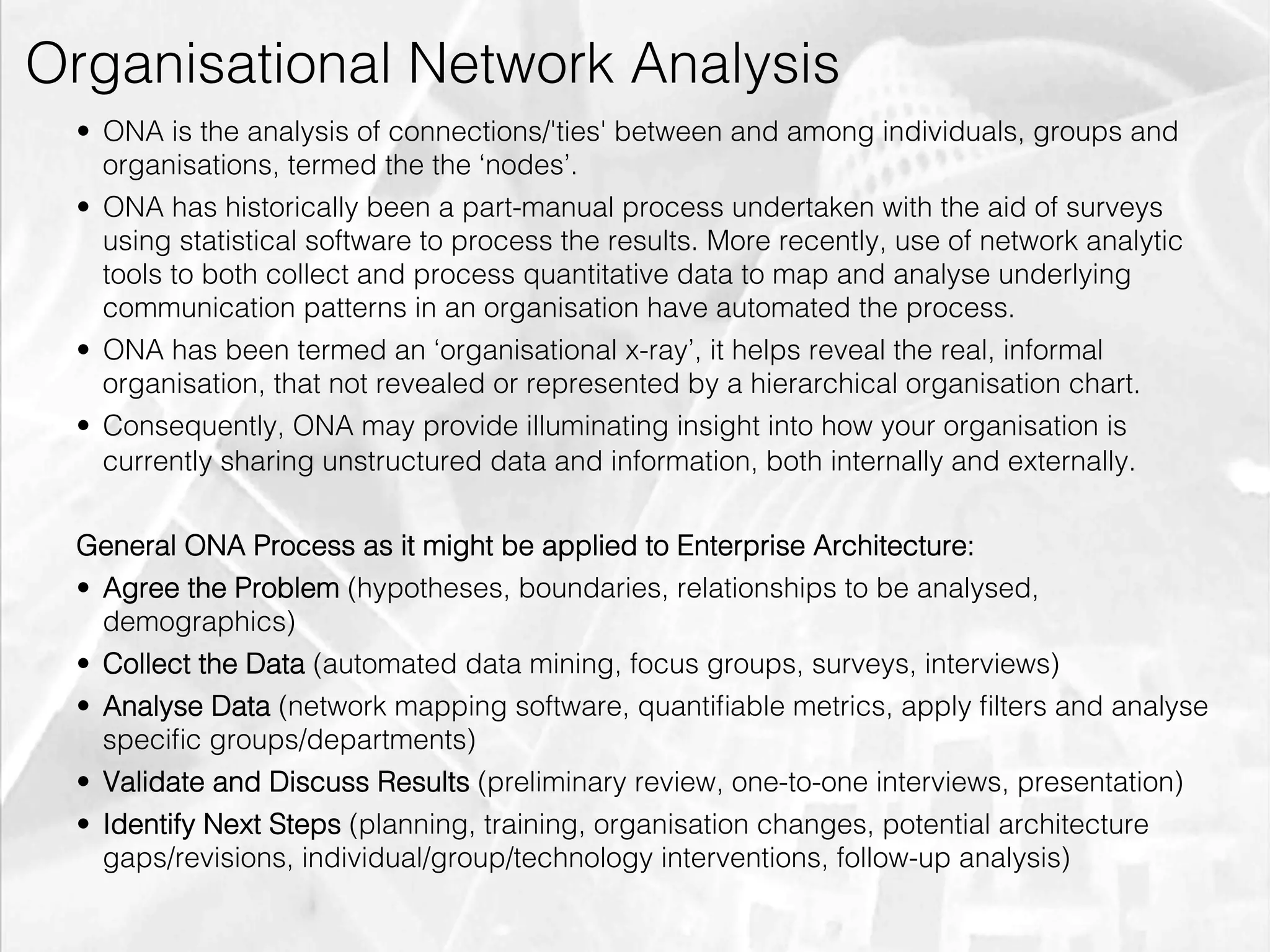 Organisational Network Analysis
         •  ONA is the analysis of connections/'ties' between and among individuals, groups and
            organisations, termed the the ‘nodes’.
         •  ONA has historically been a part-manual process undertaken with the aid of surveys
            using statistical software to process the results. More recently, use of network analytic
            tools to both collect and process quantitative data to map and analyse underlying
            communication patterns in an organisation have automated the process.
         •  ONA has been termed an ‘organisational x-ray’, it helps reveal the real, informal
            organisation, that not revealed or represented by a hierarchical organisation chart.
         •  Consequently, ONA may provide illuminating insight into how your organisation is
            currently sharing unstructured data and information, both internally and externally.


         General ONA Process as it might be applied to Enterprise Architecture:
         •  Agree the Problem (hypotheses, boundaries, relationships to be analysed,
            demographics)
         •  Collect the Data (automated data mining, focus groups, surveys, interviews)
         •  Analyse Data (network mapping software, quantiﬁable metrics, apply ﬁlters and analyse
            speciﬁc groups/departments)
         •  Validate and Discuss Results (preliminary review, one-to-one interviews, presentation)
         •  Identify Next Steps (planning, training, organisation changes, potential architecture
            gaps/revisions, individual/group/technology interventions, follow-up analysis)

emilicon.com!
 