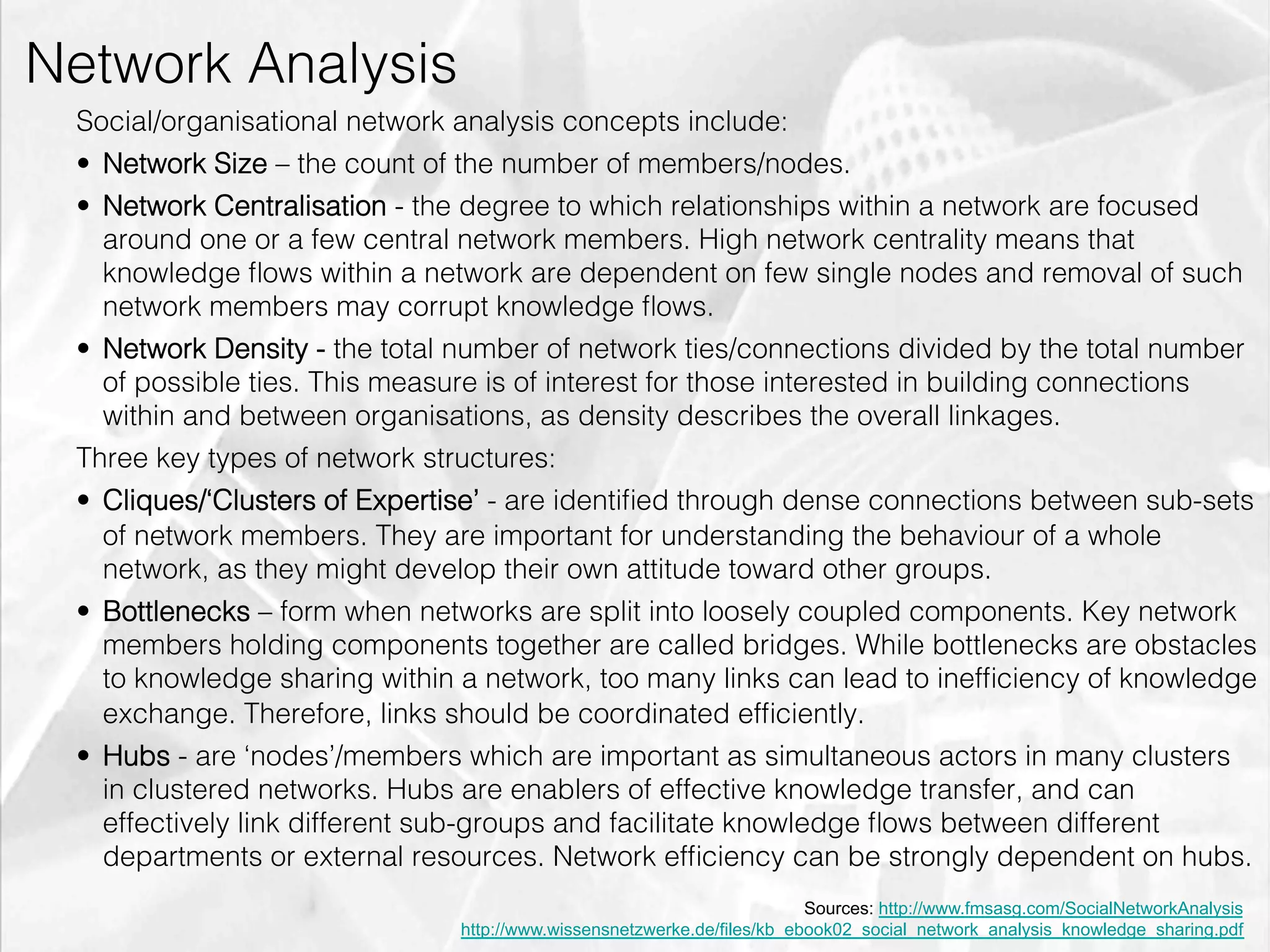 Network Analysis
         Social/organisational network analysis concepts include:
         •  Network Size – the count of the number of members/nodes.
         •  Network Centralisation - the degree to which relationships within a network are focused
            around one or a few central network members. High network centrality means that
            knowledge ﬂows within a network are dependent on few single nodes and removal of such
            network members may corrupt knowledge ﬂows.
         •  Network Density - the total number of network ties/connections divided by the total number
            of possible ties. This measure is of interest for those interested in building connections
            within and between organisations, as density describes the overall linkages.
         Three key types of network structures:
         •  Cliques/‘Clusters of Expertise’ - are identiﬁed through dense connections between sub-sets
            of network members. They are important for understanding the behaviour of a whole
            network, as they might develop their own attitude toward other groups.
         •  Bottlenecks – form when networks are split into loosely coupled components. Key network
            members holding components together are called bridges. While bottlenecks are obstacles
            to knowledge sharing within a network, too many links can lead to inefﬁciency of knowledge
            exchange. Therefore, links should be coordinated efﬁciently.
         •  Hubs - are ‘nodes’/members which are important as simultaneous actors in many clusters
            in clustered networks. Hubs are enablers of effective knowledge transfer, and can
            effectively link different sub-groups and facilitate knowledge ﬂows between different
            departments or external resources. Network efﬁciency can be strongly dependent on hubs.
                                                                                 Sources: http://www.fmsasg.com/SocialNetworkAnalysis
                                       http://www.wissensnetzwerke.de/files/kb_ebook02_social_network_analysis_knowledge_sharing.pdf
emilicon.com!
 