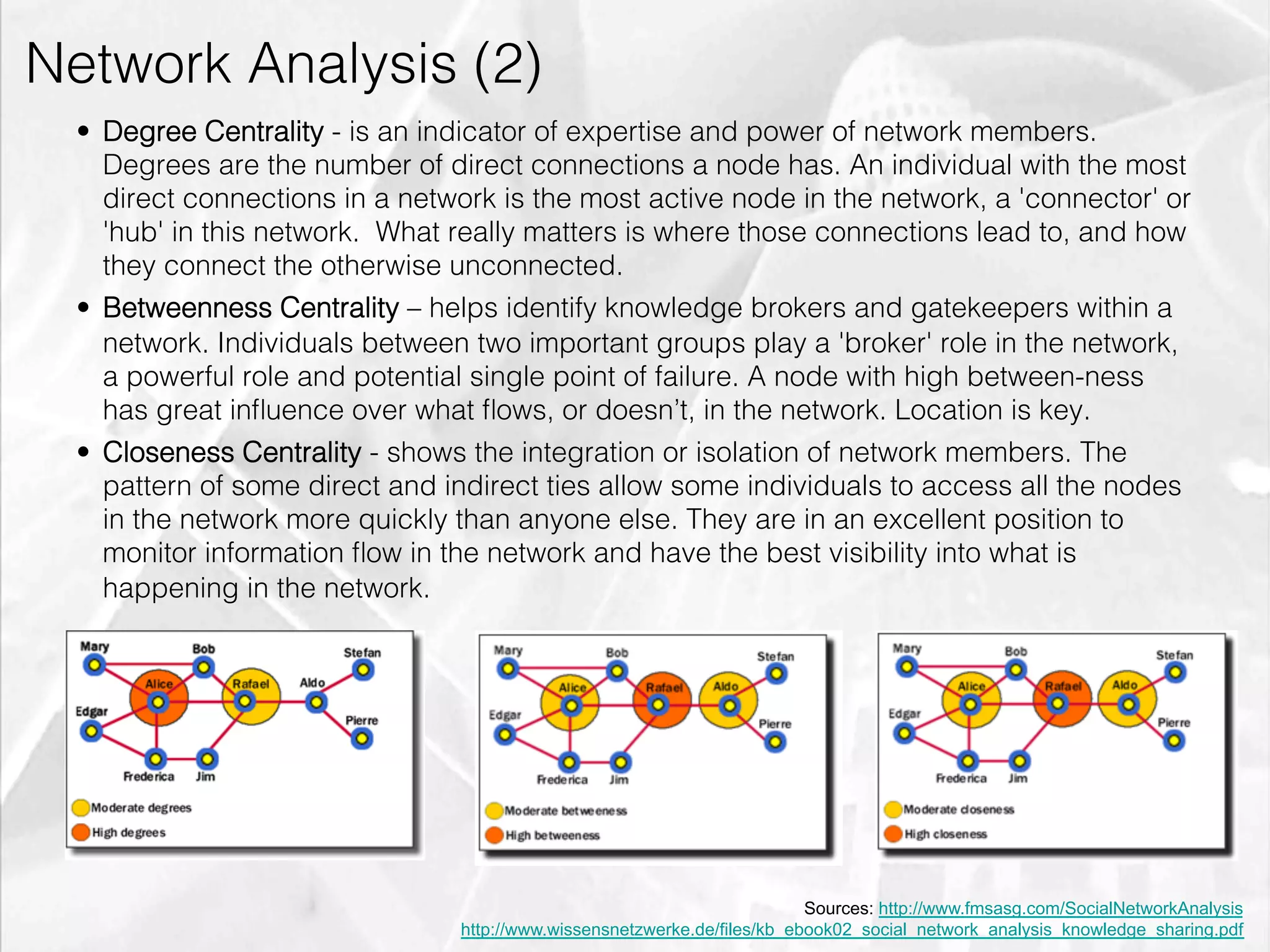 Network Analysis (2)
         •  Degree Centrality - is an indicator of expertise and power of network members.
            Degrees are the number of direct connections a node has. An individual with the most
            direct connections in a network is the most active node in the network, a 'connector' or
            'hub' in this network. What really matters is where those connections lead to, and how
            they connect the otherwise unconnected.
         •  Betweenness Centrality – helps identify knowledge brokers and gatekeepers within a
            network. Individuals between two important groups play a 'broker' role in the network,
            a powerful role and potential single point of failure. A node with high between-ness
            has great inﬂuence over what ﬂows, or doesn’t, in the network. Location is key.
         •  Closeness Centrality - shows the integration or isolation of network members. The
            pattern of some direct and indirect ties allow some individuals to access all the nodes
            in the network more quickly than anyone else. They are in an excellent position to
            monitor information ﬂow in the network and have the best visibility into what is
            happening in the network.




                                                                                  Sources: http://www.fmsasg.com/SocialNetworkAnalysis
                                        http://www.wissensnetzwerke.de/files/kb_ebook02_social_network_analysis_knowledge_sharing.pdf
emilicon.com!
 