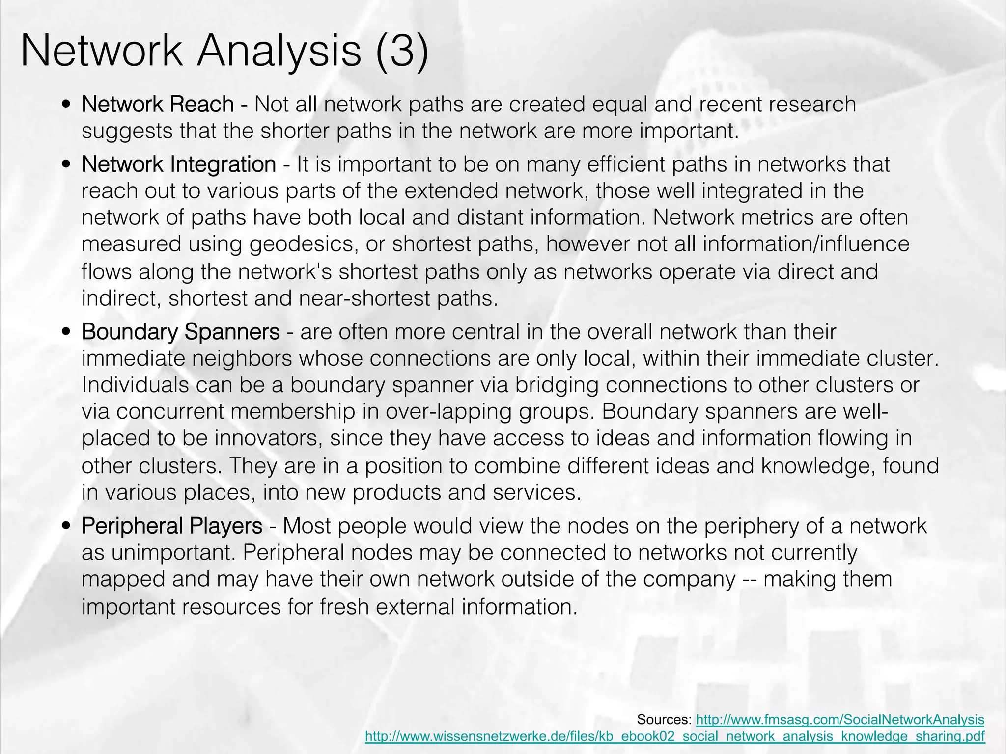 Network Analysis (3)
         •  Network Reach - Not all network paths are created equal and recent research
            suggests that the shorter paths in the network are more important.
         •  Network Integration - It is important to be on many efﬁcient paths in networks that
            reach out to various parts of the extended network, those well integrated in the
            network of paths have both local and distant information. Network metrics are often
            measured using geodesics, or shortest paths, however not all information/inﬂuence
            ﬂows along the network's shortest paths only as networks operate via direct and
            indirect, shortest and near-shortest paths.
         •  Boundary Spanners - are often more central in the overall network than their
            immediate neighbors whose connections are only local, within their immediate cluster.
            Individuals can be a boundary spanner via bridging connections to other clusters or
            via concurrent membership in over-lapping groups. Boundary spanners are well-
            placed to be innovators, since they have access to ideas and information ﬂowing in
            other clusters. They are in a position to combine different ideas and knowledge, found
            in various places, into new products and services.
         •  Peripheral Players - Most people would view the nodes on the periphery of a network
            as unimportant. Peripheral nodes may be connected to networks not currently
            mapped and may have their own network outside of the company -- making them
            important resources for fresh external information.



                                                                                 Sources: http://www.fmsasg.com/SocialNetworkAnalysis
                                       http://www.wissensnetzwerke.de/files/kb_ebook02_social_network_analysis_knowledge_sharing.pdf
emilicon.com!
 