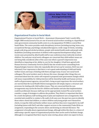 Organisational Practice in Social Work
Organizational Practice in Social Work – Assessment 2Assessment Task 2: worth 40%,
length 1800 words.Scenario:You are one of several social workers working in a hypothetical
state-government community health centre in a city (population 95 000) in central New
South Wales. The centre provides multi-disciplinary services (including nursing, home care,
occupational therapy, psychology and physiotherapy) to a wide range of clients, including
people with drug and alcohol problems, people with mental health needs and people with
disabilities (including assessment of children with suspected development delay) .Some
recent cases presented by allied health staff at case conferences have indirectly involved
children. You and your social work colleagues are concerned that child welfare issues are
not being fully considered. (One of the cases was where a parent?s depression was
identified as impacting on her ability to care for her daughter. It had been agreed with
Human Services: Community Services (DoCS) that she would receive counselling from
thepsychologist, however when she repeatedly did not turn up for sessions, DoCS was not
informed.) Your impression is that there is not a good understanding of child and family
welfare issues and ways of dealing with them amongst many of your non-social work
colleagues.The social workers meet to discuss this issue. Amongst other things they are
concerned about how the centre will respond to proposed state government changes which
will mean responsibility for child protection will be shared by health and human services
staff in all government agencies, not just DoCs. Going on past experience the social workers
are worried that the Local Health District management will simply impose a structure and
processes for dealing with child welfare issues. They are concerned that the new
arrangements may not be the best for children and families and also that implementation
could be problematic because staff may not be appropriately trained.The social workers
consider a range of strategies to address the problem. They think it is important that there
be a multi-disciplinary staff working party to plan and implement new arrangements. One
essential task would be to conduct a file audit of all cases over the past two years to identify
those where clients had children, or where children and young people were themselves
clients, to map the child and family welfare issues and how they were responded to by staff
(including liaison with DoCS and other support services in the community).Tasks:Write an
assignment, responding to the scenario above and drawing on relevant literature. The
assignment is broadly about organizational change, although within this there is a choice of
addressing a specific aspect of organizational practice that can be used to facilitate change.
Although it is recognized that there may be some overlap, please select one aspect to focus
 