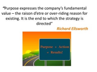 “Purpose expresses the company’s fundamental
value – the raison d’etre or over-riding reason for
existing. It is the end to which the strategy is
directed”
Richard Ellsworth
 