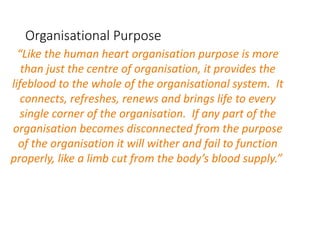 Organisational Purpose
“Like the human heart organisation purpose is more
than just the centre of organisation, it provides the
lifeblood to the whole of the organisational system. It
connects, refreshes, renews and brings life to every
single corner of the organisation. If any part of the
organisation becomes disconnected from the purpose
of the organisation it will wither and fail to function
properly, like a limb cut from the body’s blood supply.”
 