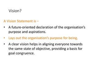 Vision?
A Vision Statement is −
• A future-oriented declaration of the organisation’s
purpose and aspirations.
• Lays out the organisation’s purpose for being.
• A clear vision helps in aligning everyone towards
the same state of objective, providing a basis for
goal congruence.
 