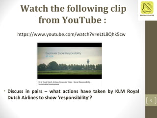 Watch the following clip
from YouTube :
5
https://www.youtube.com/watch?v=eLtL8Qhk5cw
• Discuss in pairs – what actions have taken by KLM Royal
Dutch Airlines to show ‘responsibility’?
 